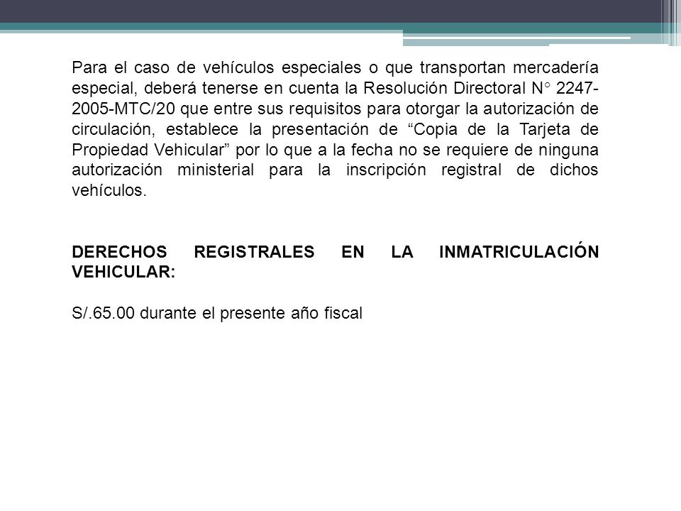 Para el caso de vehículos especiales o que transportan mercadería especial, deberá tenerse en cuenta la Resolución Directoral N° MTC/20 que entre sus requisitos para otorgar la autorización de circulación, establece la presentación de Copia de la Tarjeta de Propiedad Vehicular por lo que a la fecha no se requiere de ninguna autorización ministerial para la inscripción registral de dichos vehículos.