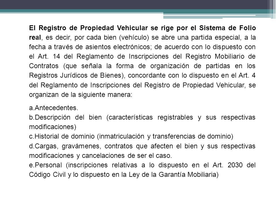 El Registro de Propiedad Vehicular se rige por el Sistema de Folio real, es decir, por cada bien (vehículo) se abre una partida especial, a la fecha a través de asientos electrónicos; de acuerdo con lo dispuesto con el Art. 14 del Reglamento de Inscripciones del Registro Mobiliario de Contratos (que señala la forma de organización de partidas en los Registros Jurídicos de Bienes), concordante con lo dispuesto en el Art. 4 del Reglamento de Inscripciones del Registro de Propiedad Vehicular, se organizan de la siguiente manera: