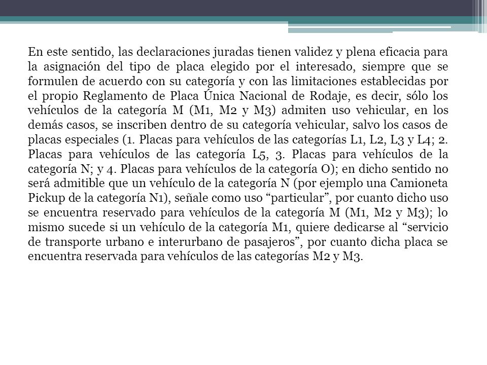 En este sentido, las declaraciones juradas tienen validez y plena eficacia para la asignación del tipo de placa elegido por el interesado, siempre que se formulen de acuerdo con su categoría y con las limitaciones establecidas por el propio Reglamento de Placa Única Nacional de Rodaje, es decir, sólo los vehículos de la categoría M (M1, M2 y M3) admiten uso vehicular, en los demás casos, se inscriben dentro de su categoría vehicular, salvo los casos de placas especiales (1.