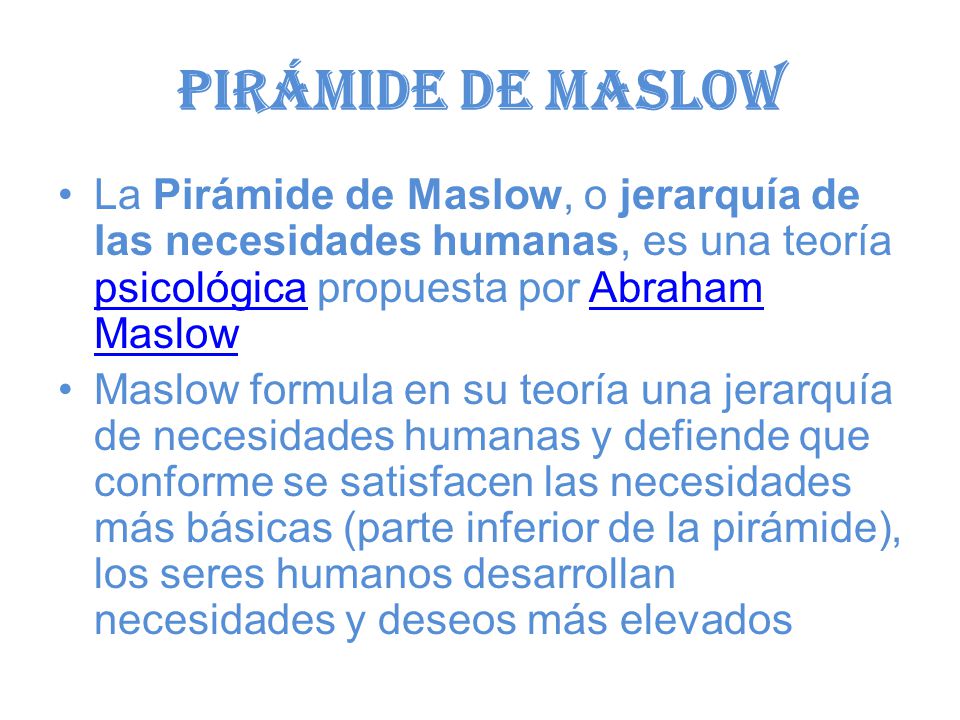 Pirámide de Maslow La Pirámide de Maslow, o jerarquía de las necesidades humanas, es una teoría psicológica propuesta por Abraham Maslow.