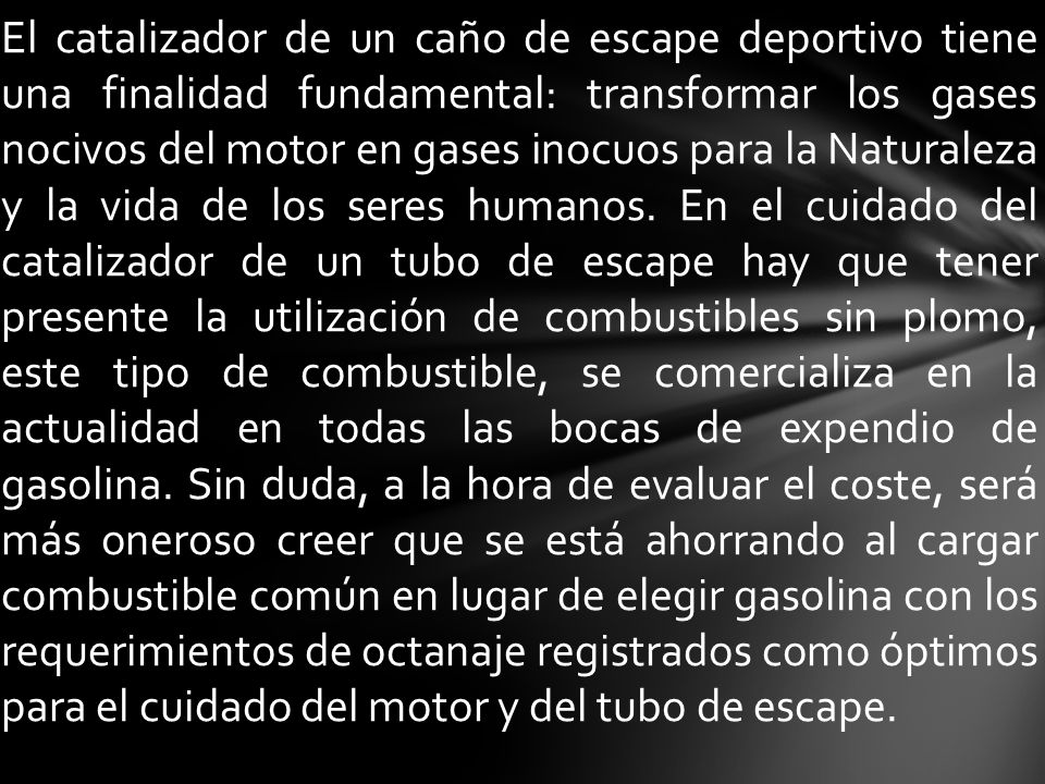 El catalizador de un caño de escape deportivo tiene una finalidad fundamental: transformar los gases nocivos del motor en gases inocuos para la Naturaleza y la vida de los seres humanos.