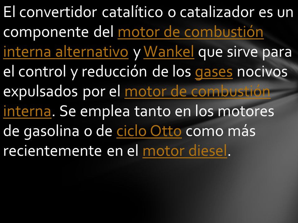 El convertidor catalítico o catalizador es un componente del motor de combustión interna alternativo y Wankel que sirve para el control y reducción de los gases nocivos expulsados por el motor de combustión interna.