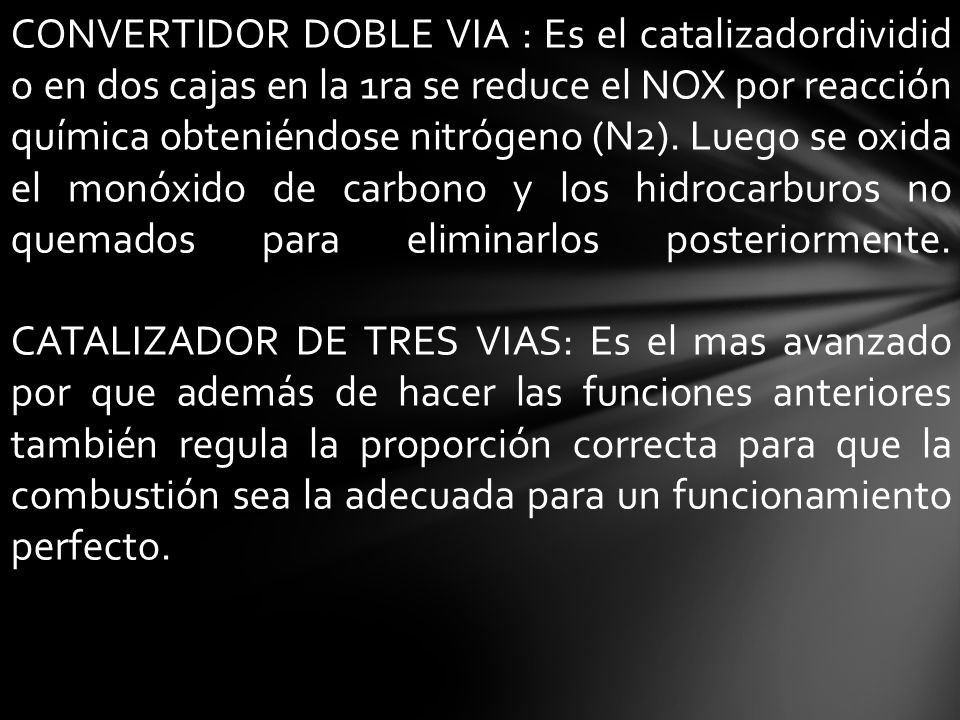 CONVERTIDOR DOBLE VIA : Es el catalizadordividido en dos cajas en la 1ra se reduce el NOX por reacción química obteniéndose nitrógeno (N2). Luego se oxida el monóxido de carbono y los hidrocarburos no quemados para eliminarlos posteriormente. CATALIZADOR DE TRES VIAS: Es el mas avanzado por que además de hacer las funciones anteriores también regula la proporción correcta para que la combustión sea la adecuada para un funcionamiento perfecto.