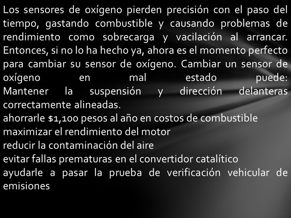 Los sensores de oxígeno pierden precisión con el paso del tiempo, gastando combustible y causando problemas de rendimiento como sobrecarga y vacilación al arrancar. Entonces, si no lo ha hecho ya, ahora es el momento perfecto para cambiar su sensor de oxígeno. Cambiar un sensor de oxígeno en mal estado puede: Mantener la suspensión y dirección delanteras correctamente alineadas.