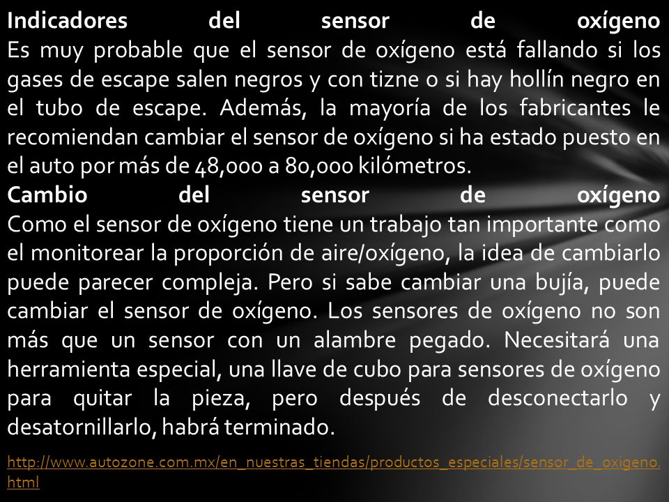 Indicadores del sensor de oxígeno Es muy probable que el sensor de oxígeno está fallando si los gases de escape salen negros y con tizne o si hay hollín negro en el tubo de escape. Además, la mayoría de los fabricantes le recomiendan cambiar el sensor de oxígeno si ha estado puesto en el auto por más de 48,000 a 80,000 kilómetros.