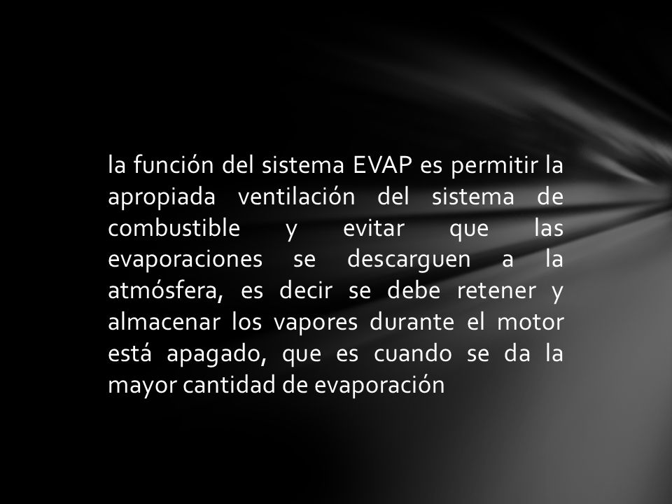la función del sistema EVAP es permitir la apropiada ventilación del sistema de combustible y evitar que las evaporaciones se descarguen a la atmósfera, es decir se debe retener y almacenar los vapores durante el motor está apagado, que es cuando se da la mayor cantidad de evaporación