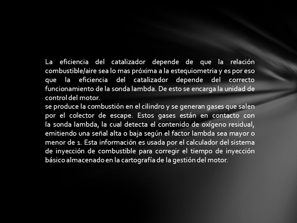 La eficiencia del catalizador depende de que la relación combustible/aire sea lo mas próxima a la estequiometria y es por eso que la eficiencia del catalizador depende del correcto funcionamiento de la sonda lambda. De esto se encarga la unidad de control del motor.