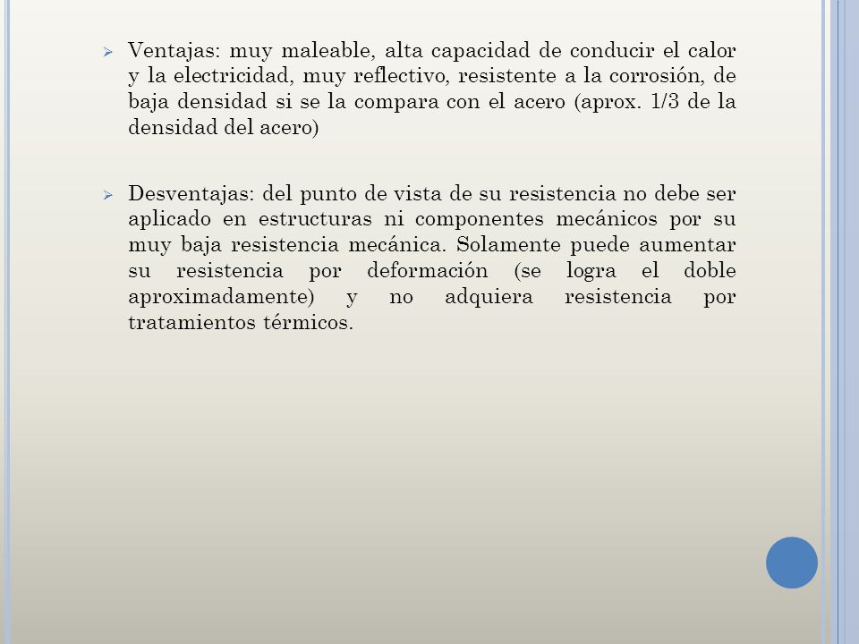 Ventajas: muy maleable, alta capacidad de conducir el calor y la electricidad, muy reflectivo, resistente a la corrosión, de baja densidad si se la compara con el acero (aprox. 1/3 de la densidad del acero)