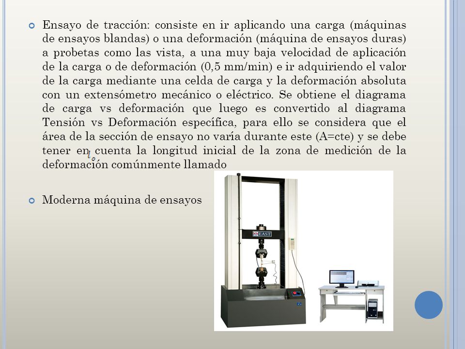 Ensayo de tracción: consiste en ir aplicando una carga (máquinas de ensayos blandas) o una deformación (máquina de ensayos duras) a probetas como las vista, a una muy baja velocidad de aplicación de la carga o de deformación (0,5 mm/min) e ir adquiriendo el valor de la carga mediante una celda de carga y la deformación absoluta con un extensómetro mecánico o eléctrico. Se obtiene el diagrama de carga vs deformación que luego es convertido al diagrama Tensión vs Deformación específica, para ello se considera que el área de la sección de ensayo no varía durante este (A=cte) y se debe tener en cuenta la longitud inicial de la zona de medición de la deformación comúnmente llamado