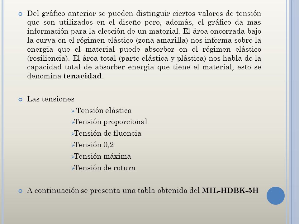 Del gráfico anterior se pueden distinguir ciertos valores de tensión que son utilizados en el diseño pero, además, el gráfico da mas información para la elección de un material. El área encerrada bajo la curva en el régimen elástico (zona amarilla) nos informa sobre la energía que el material puede absorber en el régimen elástico (resiliencia). El área total (parte elástica y plástica) nos habla de la capacidad total de absorber energía que tiene el material, esto se denomina tenacidad.