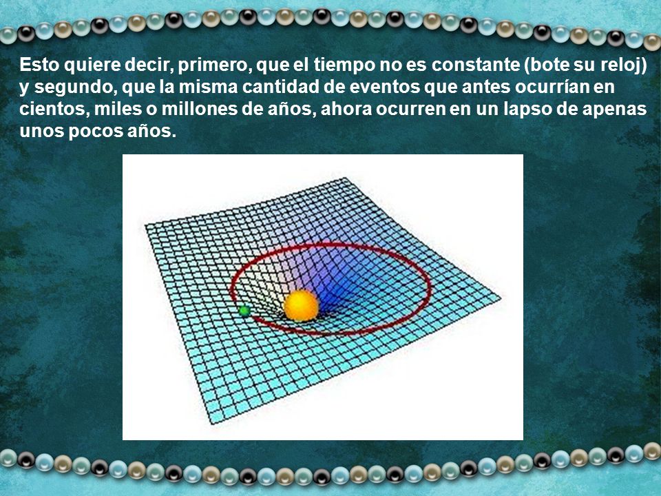 Esto quiere decir, primero, que el tiempo no es constante (bote su reloj) y segundo, que la misma cantidad de eventos que antes ocurrían en cientos, miles o millones de años, ahora ocurren en un lapso de apenas unos pocos años.