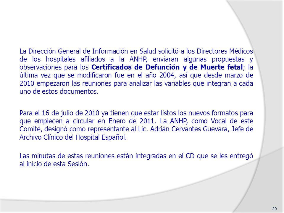 La Dirección General de Información en Salud solicitó a los Directores Médicos de los hospitales afiliados a la ANHP, enviaran algunas propuestas y observaciones para los Certificados de Defunción y de Muerte fetal; la última vez que se modificaron fue en el año 2004, así que desde marzo de 2010 empezaron las reuniones para analizar las variables que integran a cada uno de estos documentos.