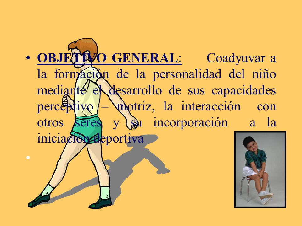 OBJETIVO GENERAL: Coadyuvar a la formación de la personalidad del niño mediante el desarrollo de sus capacidades perceptivo – motriz, la interacción con otros seres y su incorporación a la iniciación deportiva