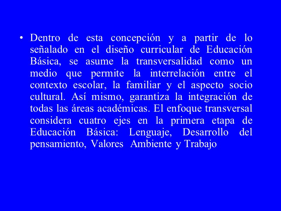 Dentro de esta concepción y a partir de lo señalado en el diseño curricular de Educación Básica, se asume la transversalidad como un medio que permite la interrelación entre el contexto escolar, la familiar y el aspecto socio cultural.