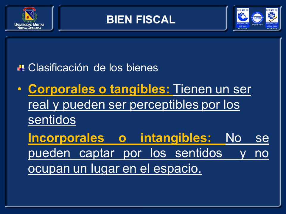 BIEN FISCAL Clasificación de los bienes. Corporales o tangibles: Tienen un ser real y pueden ser perceptibles por los sentidos.