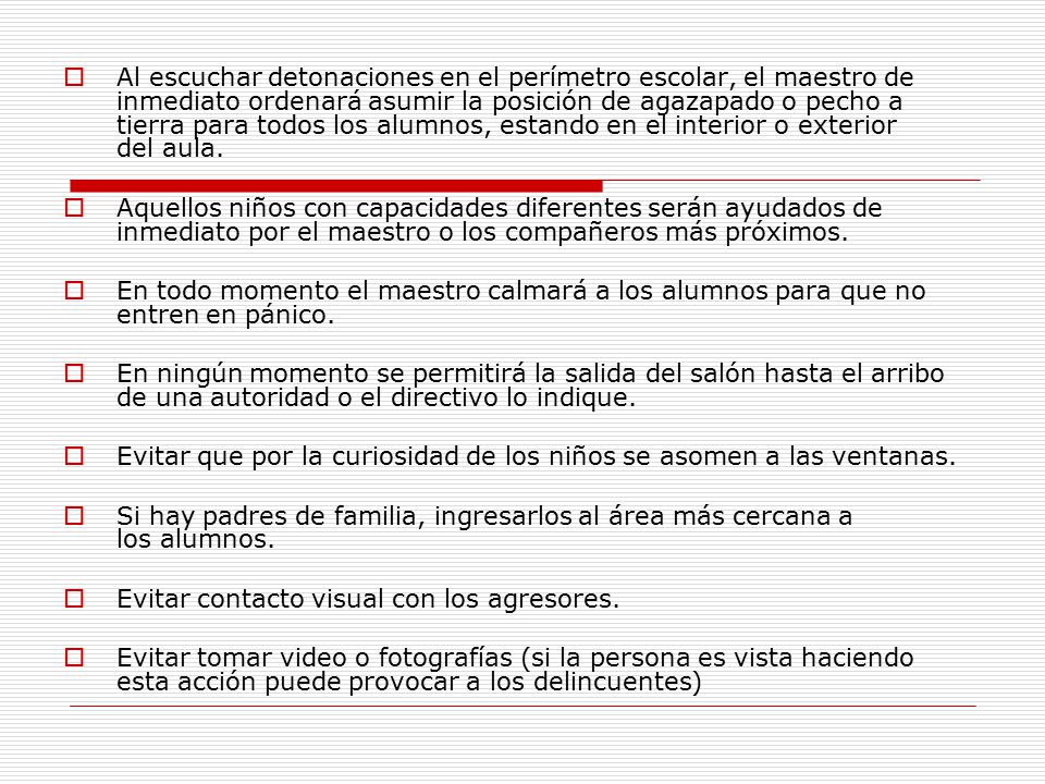 Al escuchar detonaciones en el perímetro escolar, el maestro de inmediato ordenará asumir la posición de agazapado o pecho a tierra para todos los alumnos, estando en el interior o exterior del aula.