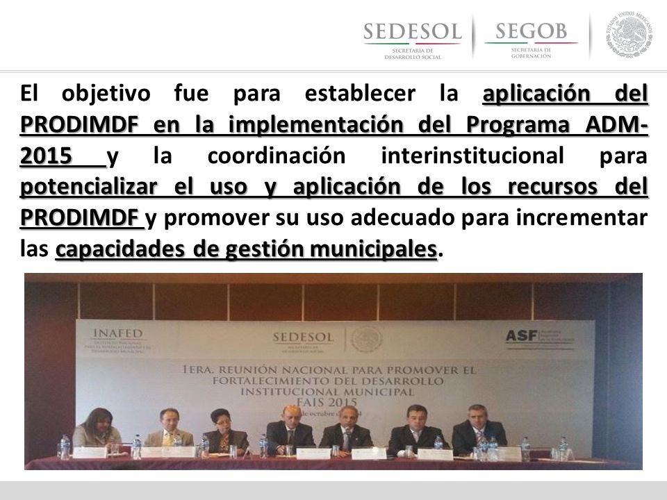 El objetivo fue para establecer la aplicación del PRODIMDF en la implementación del Programa ADM-2015 y la coordinación interinstitucional para potencializar el uso y aplicación de los recursos del PRODIMDF y promover su uso adecuado para incrementar las capacidades de gestión municipales.