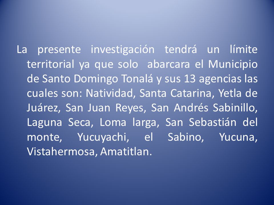 La presente investigación tendrá un límite territorial ya que solo abarcara el Municipio de Santo Domingo Tonalá y sus 13 agencias las cuales son: Natividad, Santa Catarina, Yetla de Juárez, San Juan Reyes, San Andrés Sabinillo, Laguna Seca, Loma larga, San Sebastián del monte, Yucuyachi, el Sabino, Yucuna, Vistahermosa, Amatitlan.