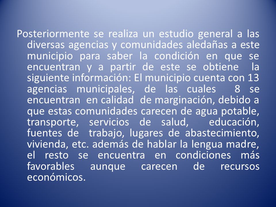 Posteriormente se realiza un estudio general a las diversas agencias y comunidades aledañas a este municipio para saber la condición en que se encuentran y a partir de este se obtiene la siguiente información: El municipio cuenta con 13 agencias municipales, de las cuales 8 se encuentran en calidad de marginación, debido a que estas comunidades carecen de agua potable, transporte, servicios de salud, educación, fuentes de trabajo, lugares de abastecimiento, vivienda, etc.