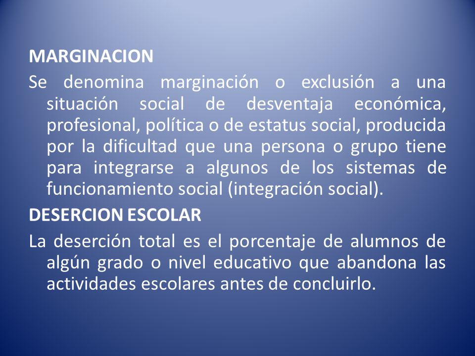 MARGINACION Se denomina marginación o exclusión a una situación social de desventaja económica, profesional, política o de estatus social, producida por la dificultad que una persona o grupo tiene para integrarse a algunos de los sistemas de funcionamiento social (integración social).