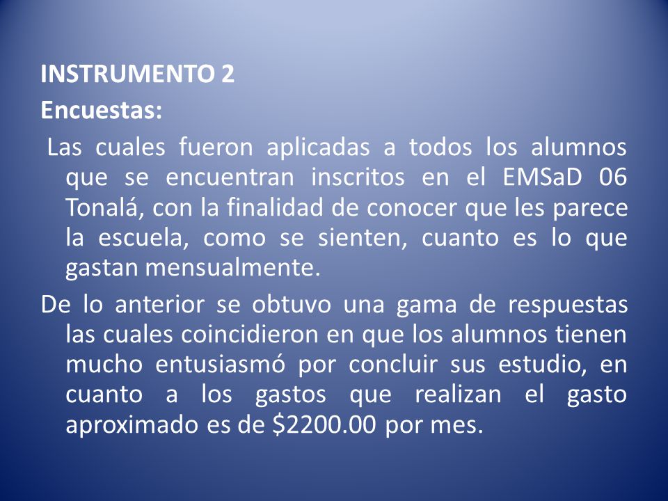 INSTRUMENTO 2 Encuestas: Las cuales fueron aplicadas a todos los alumnos que se encuentran inscritos en el EMSaD 06 Tonalá, con la finalidad de conocer que les parece la escuela, como se sienten, cuanto es lo que gastan mensualmente. De lo anterior se obtuvo una gama de respuestas las cuales coincidieron en que los alumnos tienen mucho entusiasmó por concluir sus estudio, en cuanto a los gastos que realizan el gasto aproximado es de $ por mes.