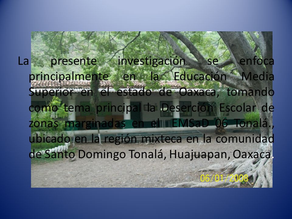 La presente investigación se enfoca principalmente en la Educación Media Superior en el estado de Oaxaca, tomando como tema principal la Deserción Escolar de zonas marginadas en el EMSaD 06 Tonalá., ubicado en la región mixteca en la comunidad de Santo Domingo Tonalá, Huajuapan, Oaxaca.