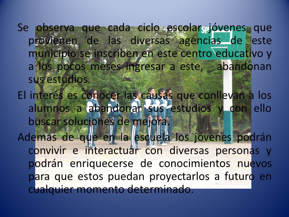 Se observa que cada ciclo escolar jóvenes que provienen de las diversas agencias de este municipio se inscriben en este centro educativo y a los pocos meses ingresar a este, abandonan sus estudios.