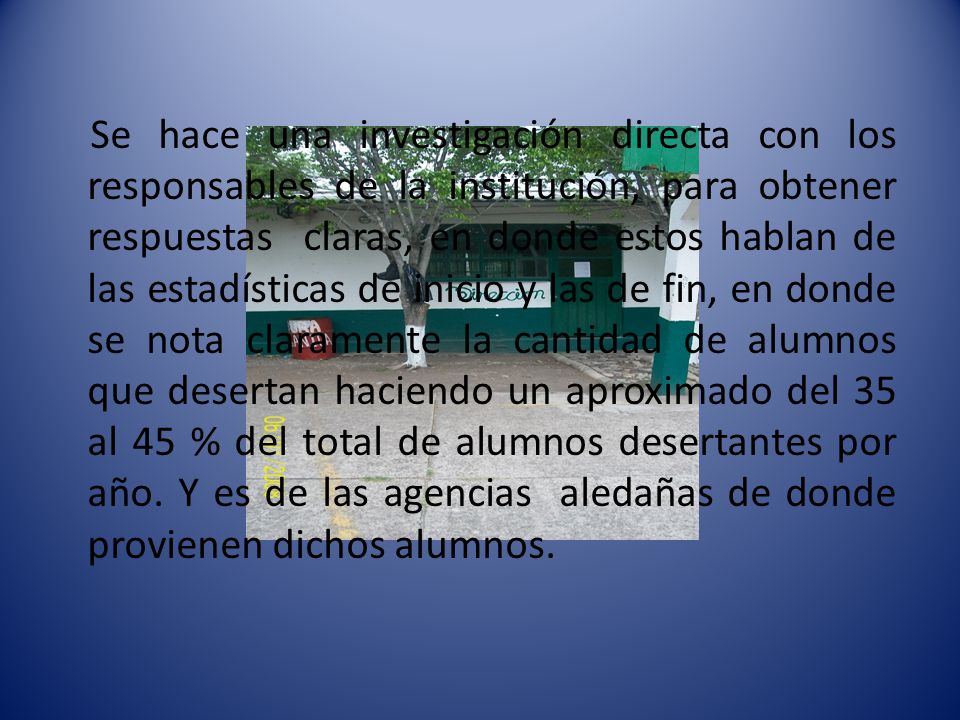 Se hace una investigación directa con los responsables de la institución, para obtener respuestas claras, en donde estos hablan de las estadísticas de inicio y las de fin, en donde se nota claramente la cantidad de alumnos que desertan haciendo un aproximado del 35 al 45 % del total de alumnos desertantes por año.