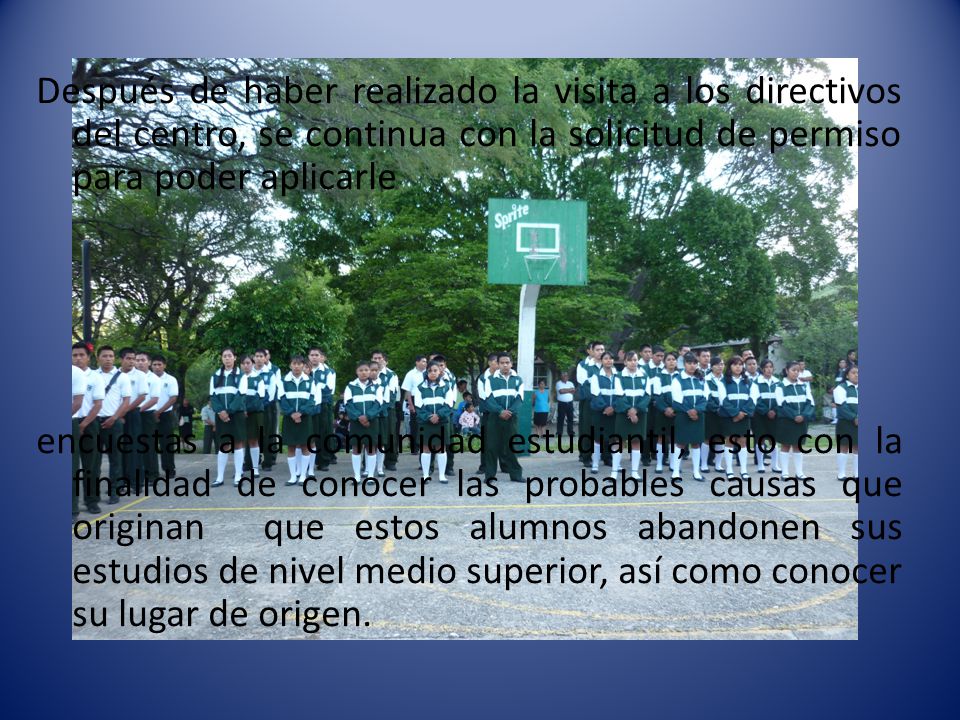 Después de haber realizado la visita a los directivos del centro, se continua con la solicitud de permiso para poder aplicarle encuestas a la comunidad estudiantil, esto con la finalidad de conocer las probables causas que originan que estos alumnos abandonen sus estudios de nivel medio superior, así como conocer su lugar de origen.