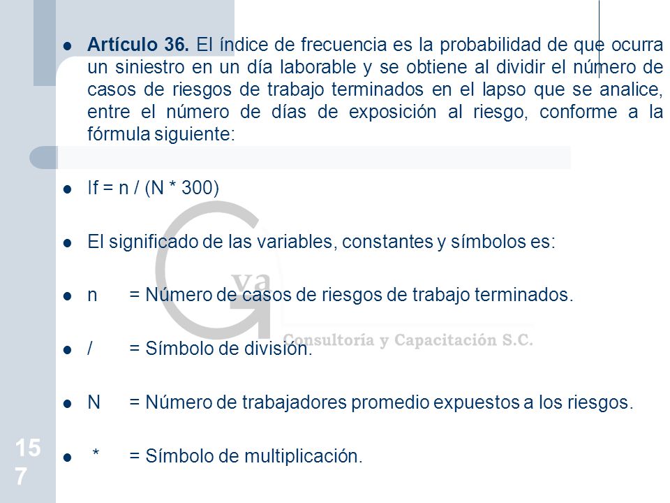 Artículo 36. El índice de frecuencia es la probabilidad de que ocurra un siniestro en un día laborable y se obtiene al dividir el número de casos de riesgos de trabajo terminados en el lapso que se analice, entre el número de días de exposición al riesgo, conforme a la fórmula siguiente: