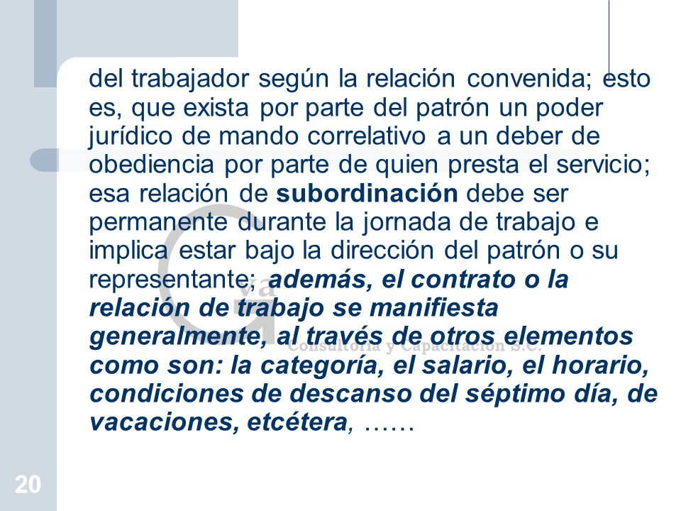 del trabajador según la relación convenida; esto es, que exista por parte del patrón un poder jurídico de mando correlativo a un deber de obediencia por parte de quien presta el servicio; esa relación de subordinación debe ser permanente durante la jornada de trabajo e implica estar bajo la dirección del patrón o su representante; además, el contrato o la relación de trabajo se manifiesta generalmente, al través de otros elementos como son: la categoría, el salario, el horario, condiciones de descanso del séptimo día, de vacaciones, etcétera, ……