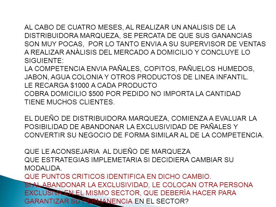 AL CABO DE CUATRO MESES, AL REALIZAR UN ANALISIS DE LA DISTRIBUIDORA MARQUEZA, SE PERCATA DE QUE SUS GANANCIAS SON MUY POCAS, POR LO TANTO ENVIA A SU SUPERVISOR DE VENTAS A REALIZAR ANÀLISIS DEL MERCADO A DOMICILIO Y CONCLUYE LO SIGUIENTE: