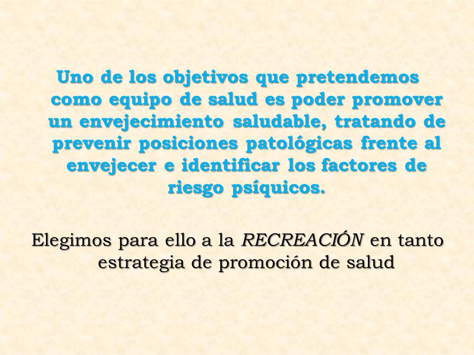 Uno de los objetivos que pretendemos como equipo de salud es poder promover un envejecimiento saludable, tratando de prevenir posiciones patológicas frente al envejecer e identificar los factores de riesgo psíquicos.