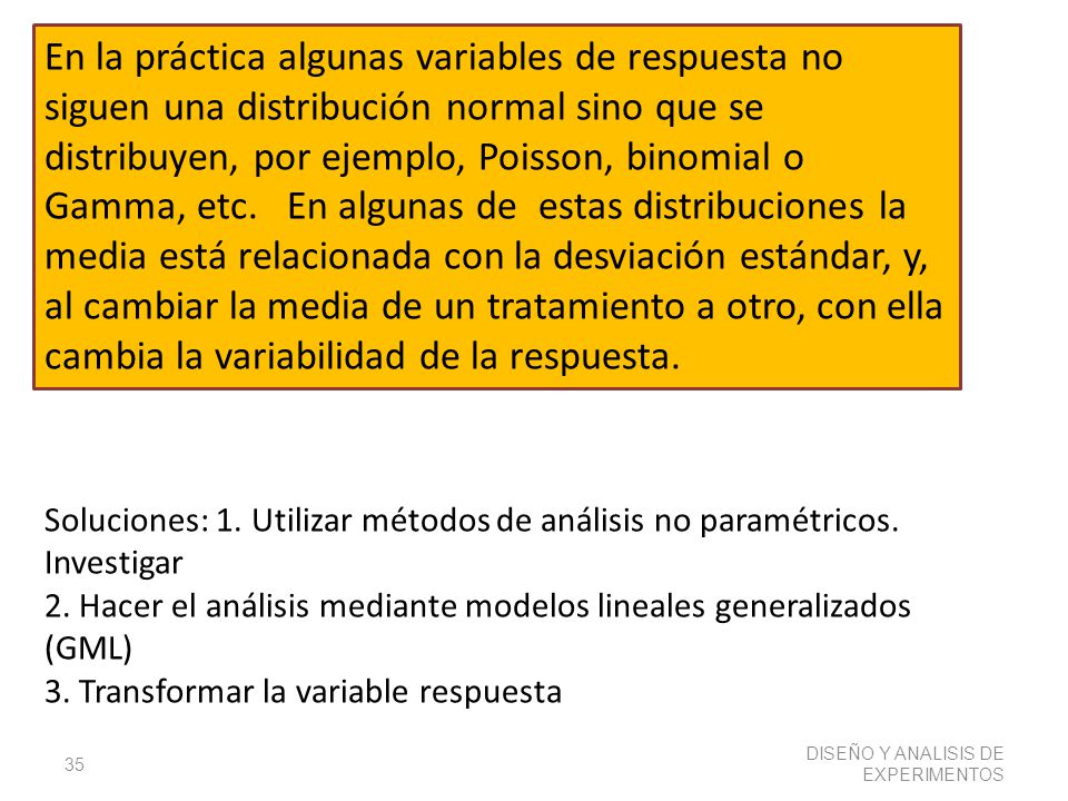 En la práctica algunas variables de respuesta no siguen una distribución normal sino que se distribuyen, por ejemplo, Poisson, binomial o Gamma, etc. En algunas de estas distribuciones la media está relacionada con la desviación estándar, y, al cambiar la media de un tratamiento a otro, con ella cambia la variabilidad de la respuesta.
