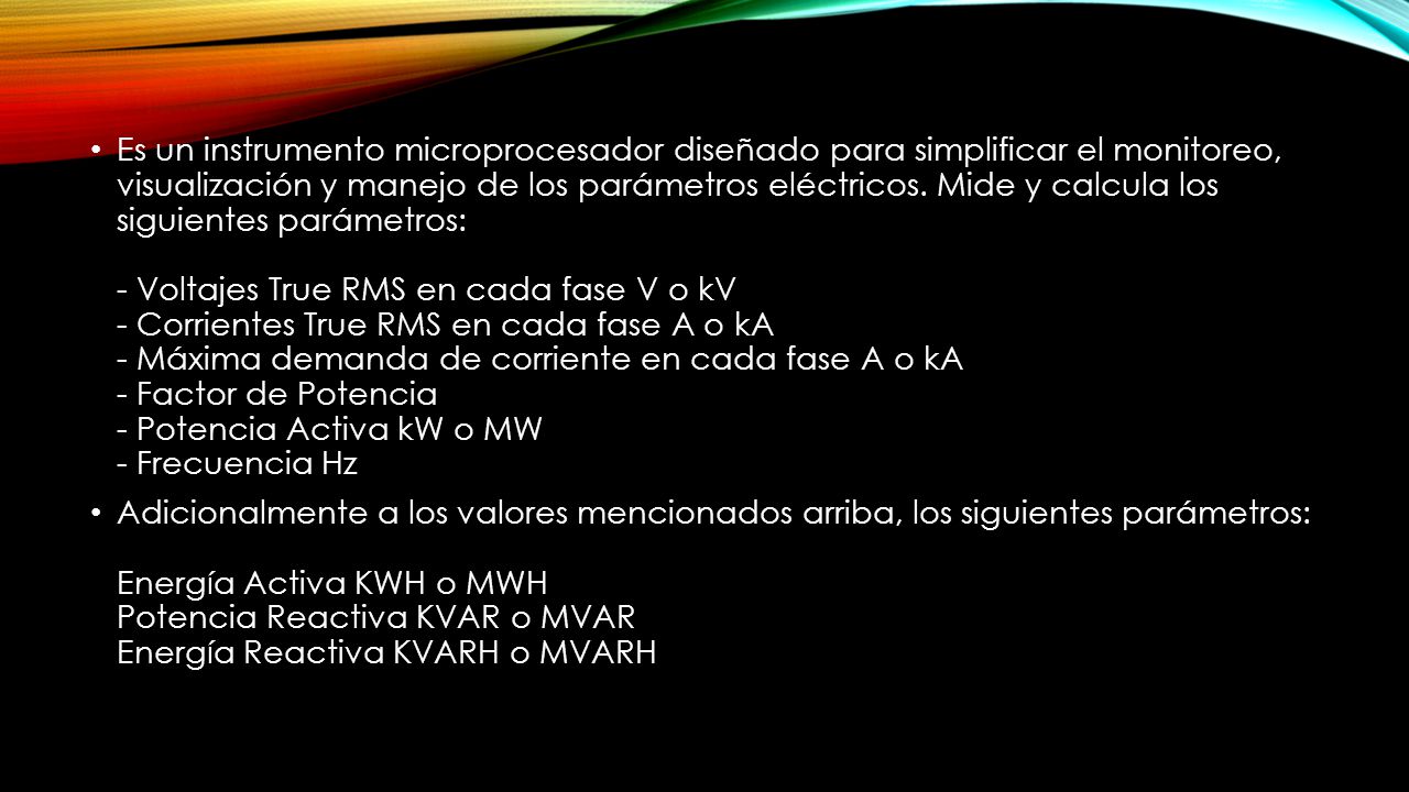 Es un instrumento microprocesador diseñado para simplificar el monitoreo, visualización y manejo de los parámetros eléctricos. Mide y calcula los siguientes parámetros: - Voltajes True RMS en cada fase V o kV - Corrientes True RMS en cada fase A o kA - Máxima demanda de corriente en cada fase A o kA - Factor de Potencia - Potencia Activa kW o MW - Frecuencia Hz
