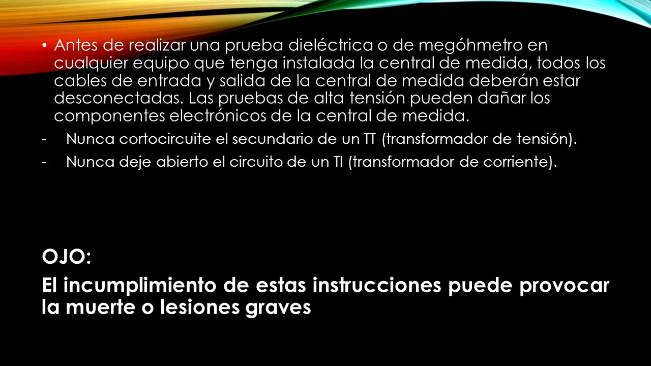 Antes de realizar una prueba dieléctrica o de megóhmetro en cualquier equipo que tenga instalada la central de medida, todos los cables de entrada y salida de la central de medida deberán estar desconectadas. Las pruebas de alta tensión pueden dañar los componentes electrónicos de la central de medida.