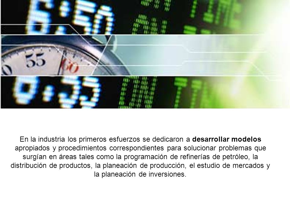 En la industria los primeros esfuerzos se dedicaron a desarrollar modelos apropiados y procedimientos correspondientes para solucionar problemas que surgían en áreas tales como la programación de refinerías de petróleo, la distribución de productos, la planeación de producción, el estudio de mercados y la planeación de inversiones.