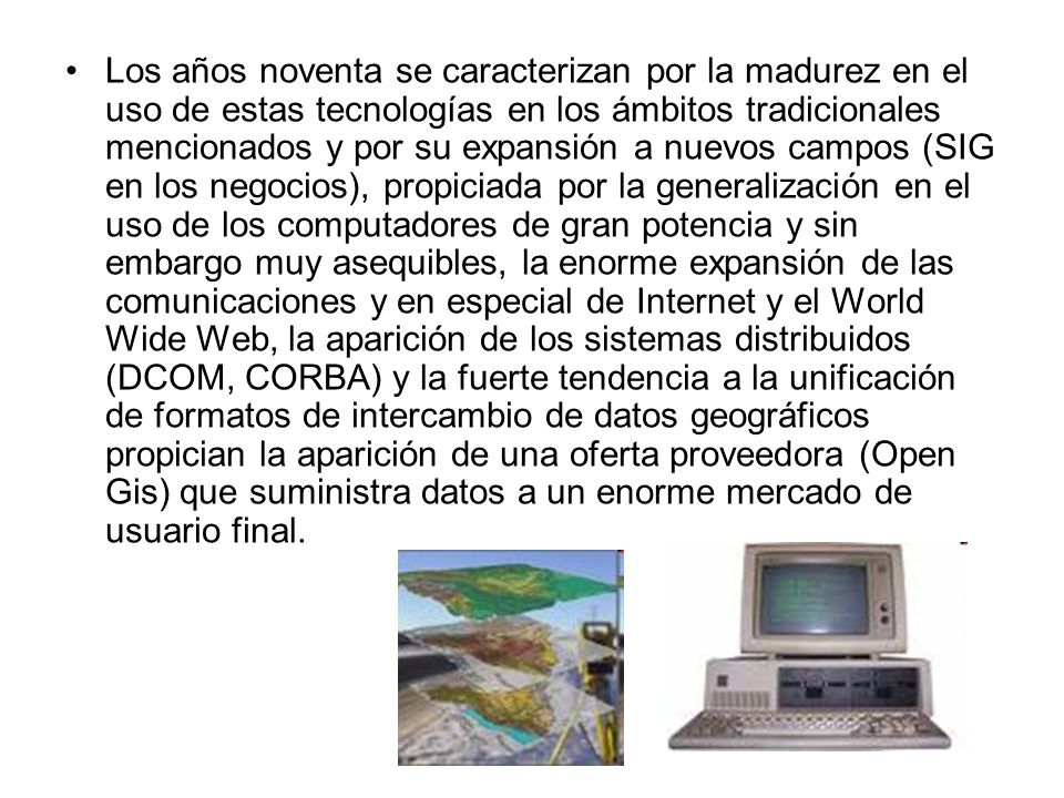 Los años noventa se caracterizan por la madurez en el uso de estas tecnologías en los ámbitos tradicionales mencionados y por su expansión a nuevos campos (SIG en los negocios), propiciada por la generalización en el uso de los computadores de gran potencia y sin embargo muy asequibles, la enorme expansión de las comunicaciones y en especial de Internet y el World Wide Web, la aparición de los sistemas distribuidos (DCOM, CORBA) y la fuerte tendencia a la unificación de formatos de intercambio de datos geográficos propician la aparición de una oferta proveedora (Open Gis) que suministra datos a un enorme mercado de usuario final.