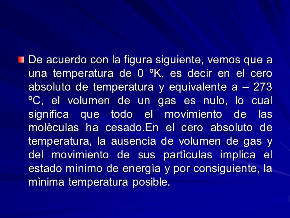 De acuerdo con la figura siguiente, vemos que a una temperatura de 0 ºK, es decir en el cero absoluto de temperatura y equivalente a – 273 ºC, el volumen de un gas es nulo, lo cual significa que todo el movimiento de las molèculas ha cesado.En el cero absoluto de temperatura, la ausencia de volumen de gas y del movimiento de sus partìculas implica el estado mìnimo de energìa y por consiguiente, la mìnima temperatura posible.