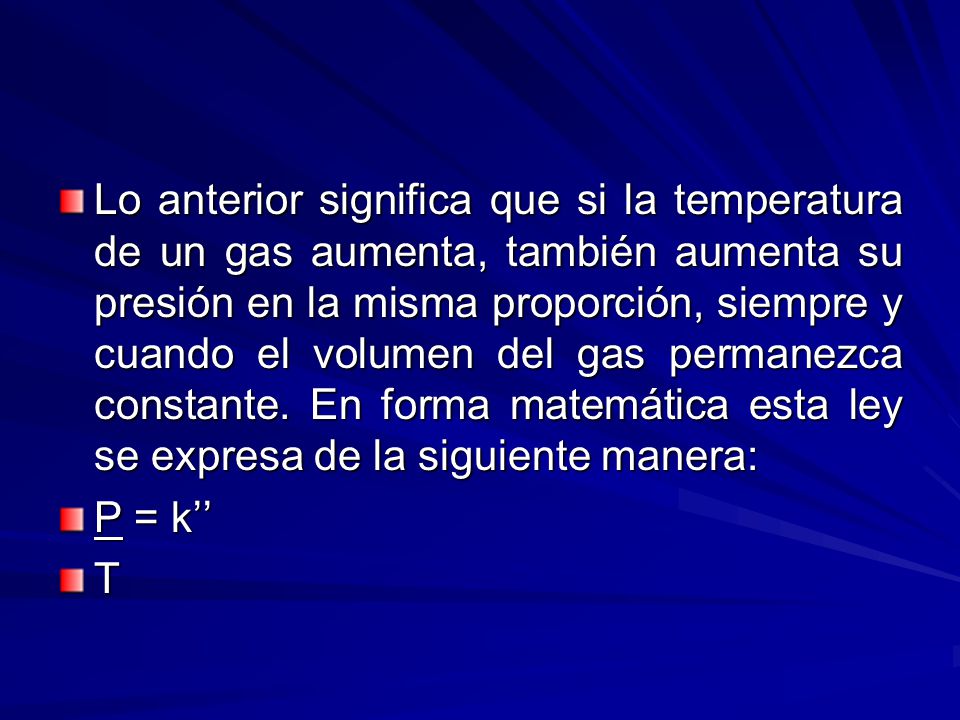 Lo anterior significa que si la temperatura de un gas aumenta, también aumenta su presión en la misma proporción, siempre y cuando el volumen del gas permanezca constante. En forma matemática esta ley se expresa de la siguiente manera: