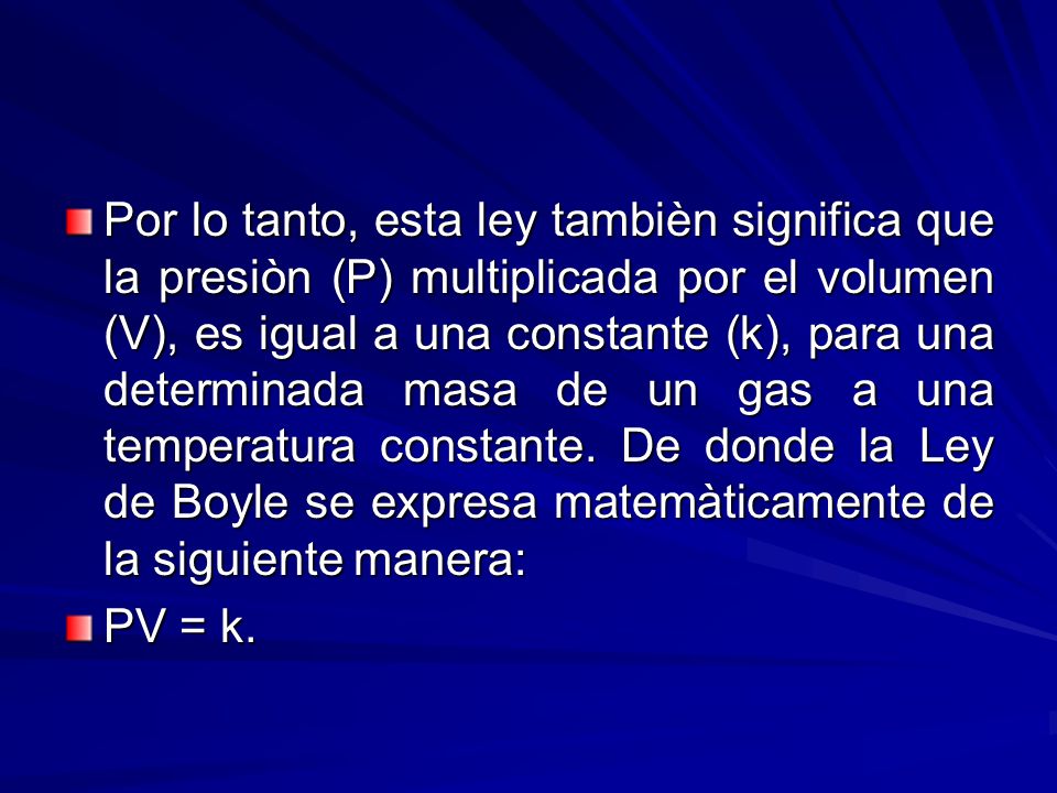 Por lo tanto, esta ley tambièn significa que la presiòn (P) multiplicada por el volumen (V), es igual a una constante (k), para una determinada masa de un gas a una temperatura constante. De donde la Ley de Boyle se expresa matemàticamente de la siguiente manera: