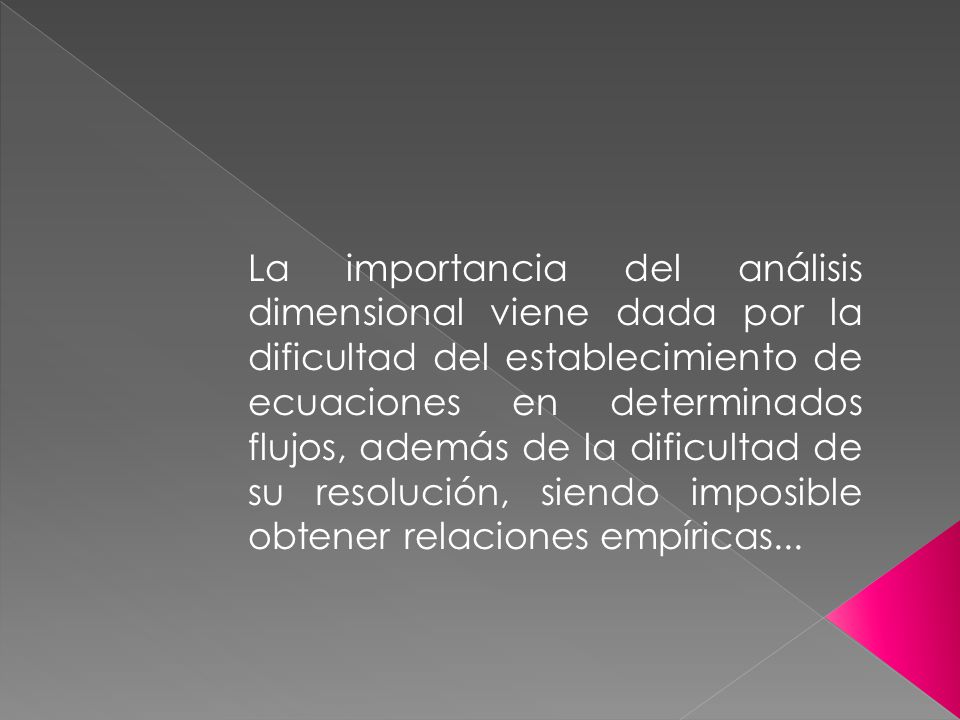 La importancia del análisis dimensional viene dada por la dificultad del establecimiento de ecuaciones en determinados flujos, además de la dificultad de su resolución, siendo imposible obtener relaciones empíricas...