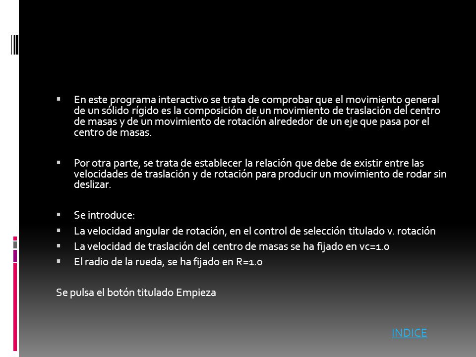 En este programa interactivo se trata de comprobar que el movimiento general de un sólido rígido es la composición de un movimiento de traslación del centro de masas y de un movimiento de rotación alrededor de un eje que pasa por el centro de masas.
