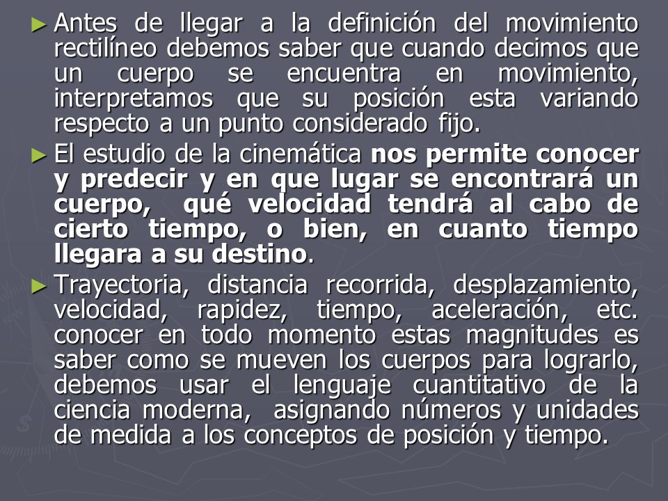 Antes de llegar a la definición del movimiento rectilíneo debemos saber que cuando decimos que un cuerpo se encuentra en movimiento, interpretamos que su posición esta variando respecto a un punto considerado fijo.