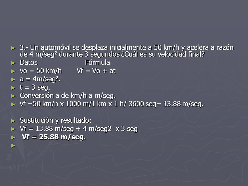3.- Un automóvil se desplaza inicialmente a 50 km/h y acelera a razón de 4 m/seg2 durante 3 segundos ¿Cuál es su velocidad final