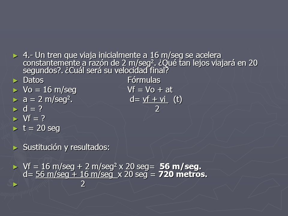 4.- Un tren que viaja inicialmente a 16 m/seg se acelera constantemente a razón de 2 m/seg2. ¿Qué tan lejos viajará en 20 segundos . ¿Cuál será su velocidad final