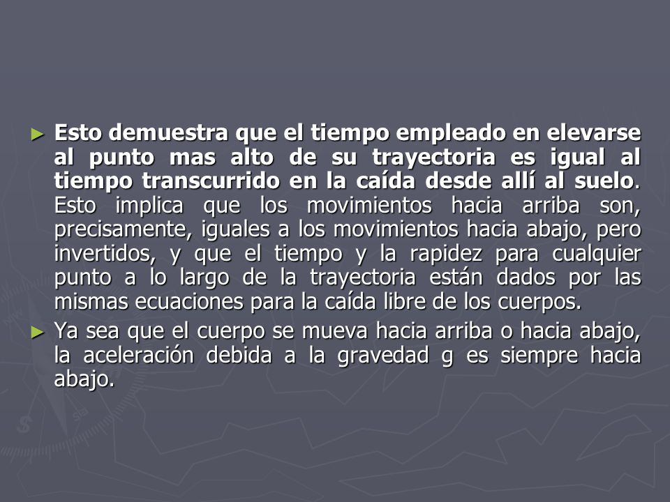 Esto demuestra que el tiempo empleado en elevarse al punto mas alto de su trayectoria es igual al tiempo transcurrido en la caída desde allí al suelo. Esto implica que los movimientos hacia arriba son, precisamente, iguales a los movimientos hacia abajo, pero invertidos, y que el tiempo y la rapidez para cualquier punto a lo largo de la trayectoria están dados por las mismas ecuaciones para la caída libre de los cuerpos.
