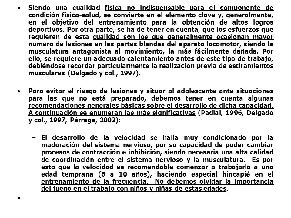 Siendo una cualidad física no indispensable para el componente de condición física-salud, se convierte en el elemento clave y, generalmente, en el objetivo del entrenamiento para la obtención de altos logros deportivos. Por otra parte, se ha de tener en cuenta, que los esfuerzos que requieren de esta cualidad son los que generalmente ocasionan mayor número de lesiones en las partes blandas del aparato locomotor, siendo la musculatura antagonista al movimiento, la más fácilmente dañada. Por ello, se requiere un adecuado calentamiento antes de este tipo de trabajo, debiéndose recordar particularmente la realización previa de estiramientos musculares (Delgado y col., 1997).