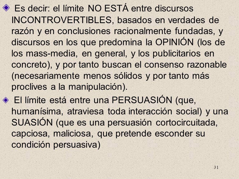 Es decir: el límite NO ESTÁ entre discursos INCONTROVERTIBLES, basados en verdades de razón y en conclusiones racionalmente fundadas, y discursos en los que predomina la OPINIÓN (los de los mass-media, en general, y los publicitarios en concreto), y por tanto buscan el consenso razonable (necesariamente menos sólidos y por tanto más proclives a la manipulación).