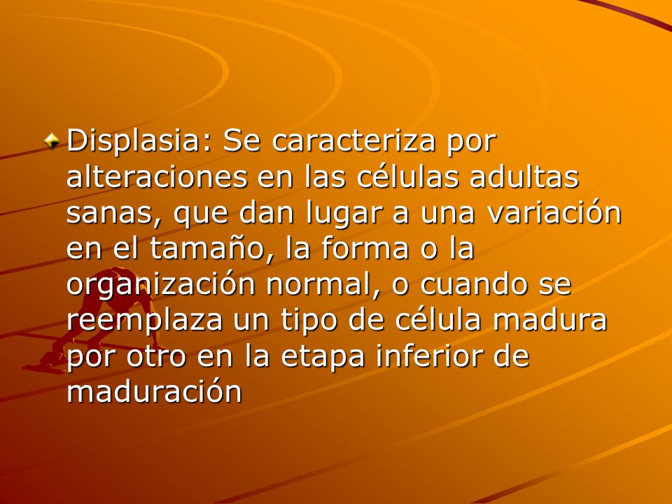 Displasia: Se caracteriza por alteraciones en las células adultas sanas, que dan lugar a una variación en el tamaño, la forma o la organización normal, o cuando se reemplaza un tipo de célula madura por otro en la etapa inferior de maduración